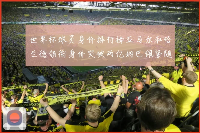 世界杯球员身价排行榜亚马尔和哈兰德领衔身价突破两亿姆巴佩紧随其后