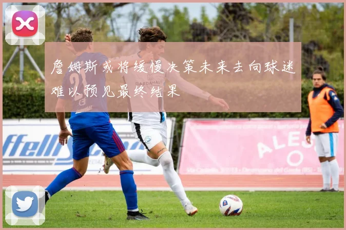 詹姆斯或将缓慢决策未来去向球迷难以预见最终结果