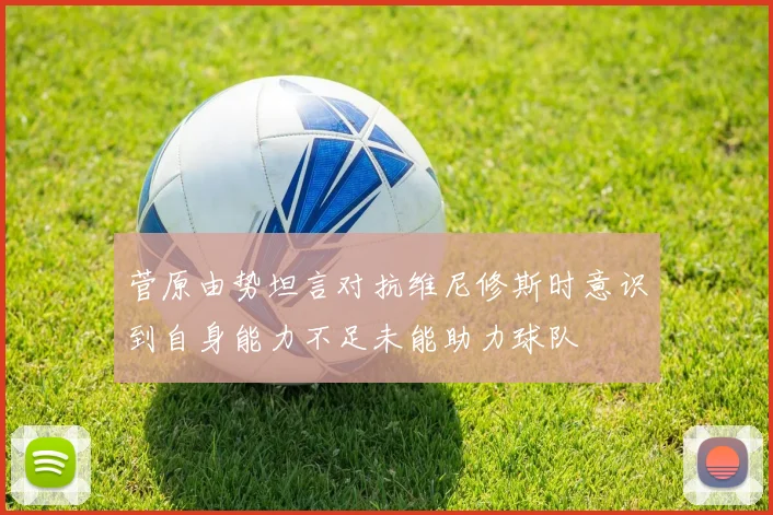菅原由势坦言对抗维尼修斯时意识到自身能力不足未能助力球队
