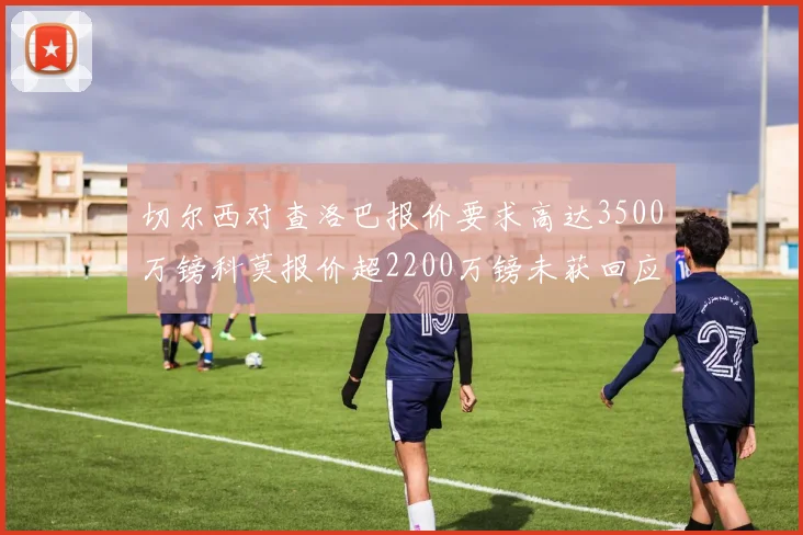 切尔西对查洛巴报价要求高达3500万镑科莫报价超2200万镑未获回应