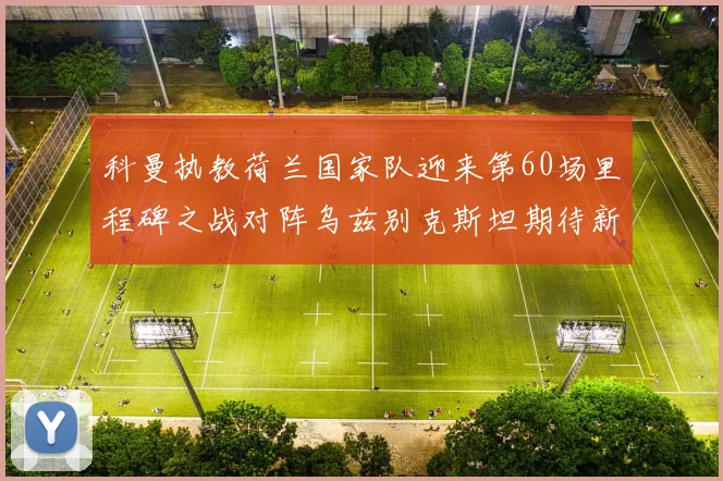 科曼执教荷兰国家队迎来第60场里程碑之战对阵乌兹别克斯坦期待新突破
