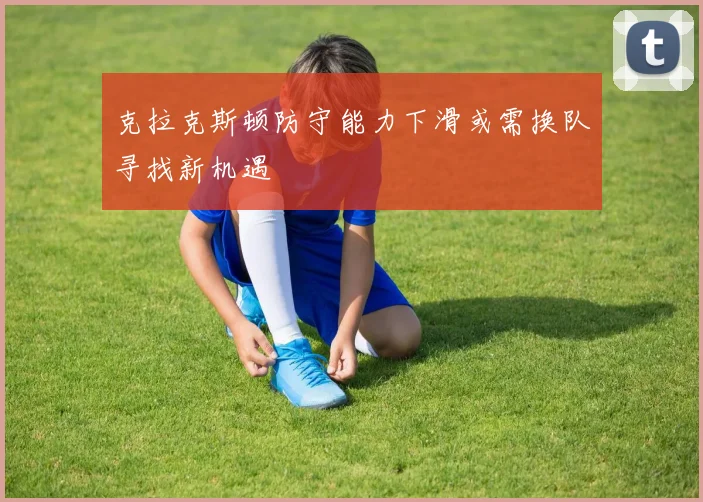 克拉克斯顿防守能力下滑或需换队寻找新机遇