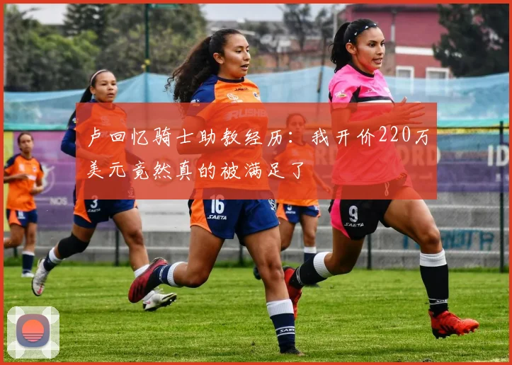 卢回忆骑士助教经历：我开价220万美元竟然真的被满足了