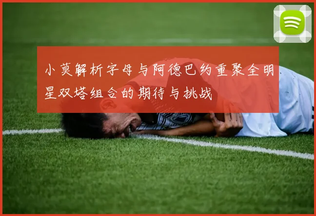 小莫解析字母与阿德巴约重聚全明星双塔组合的期待与挑战