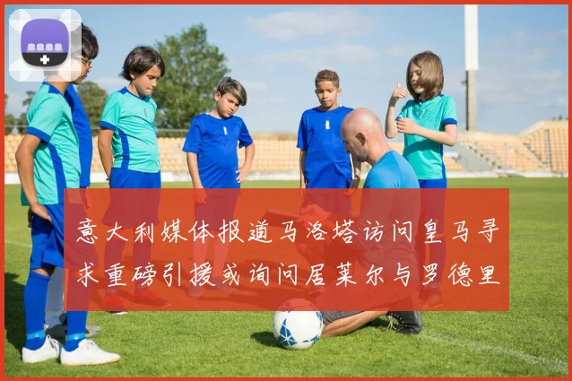意大利媒体报道马洛塔访问皇马寻求重磅引援或询问居莱尔与罗德里戈