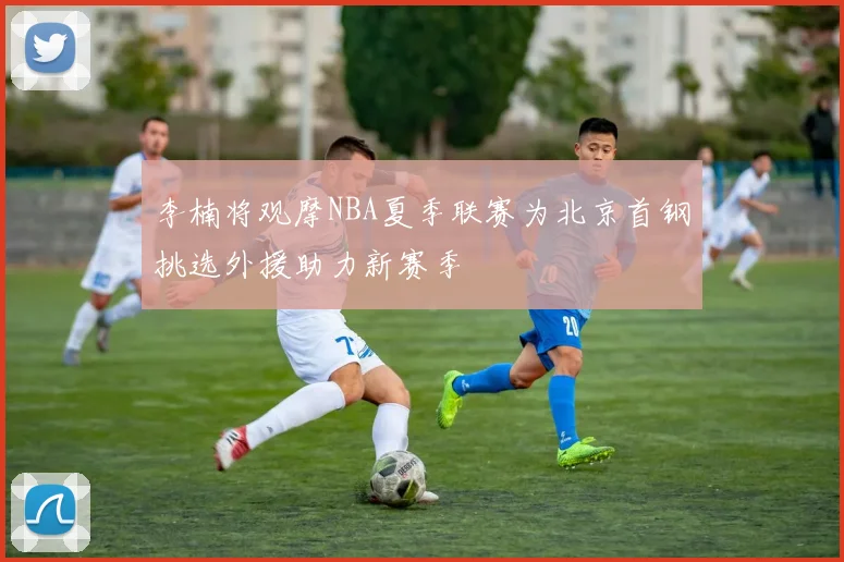 李楠将观摩NBA夏季联赛为北京首钢挑选外援助力新赛季