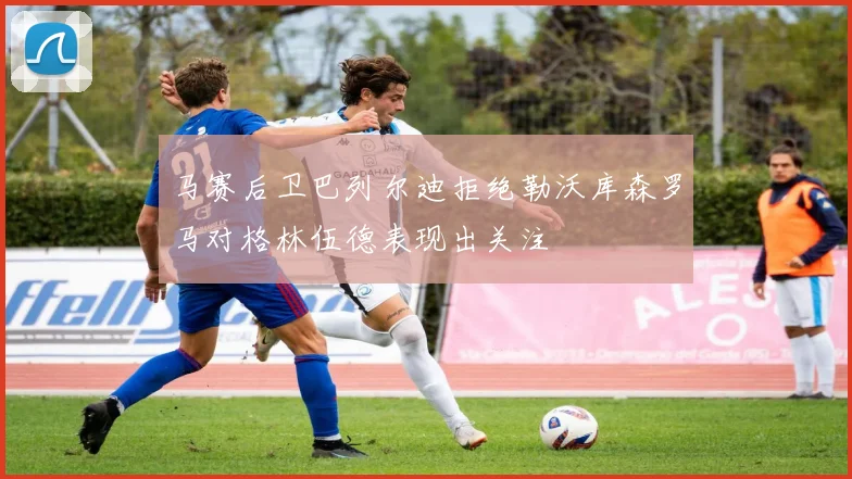 马赛后卫巴列尔迪拒绝勒沃库森罗马对格林伍德表现出关注