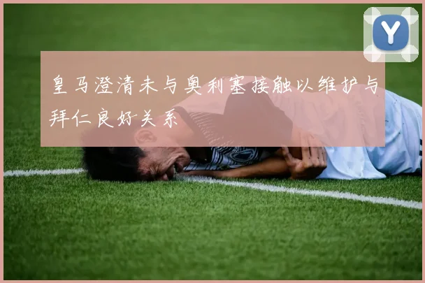 皇马澄清未与奥利塞接触以维护与拜仁良好关系