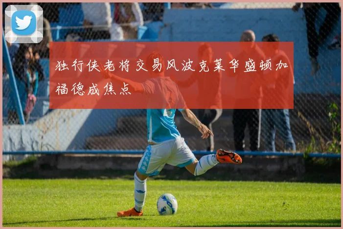 独行侠老将交易风波克莱华盛顿加福德成焦点