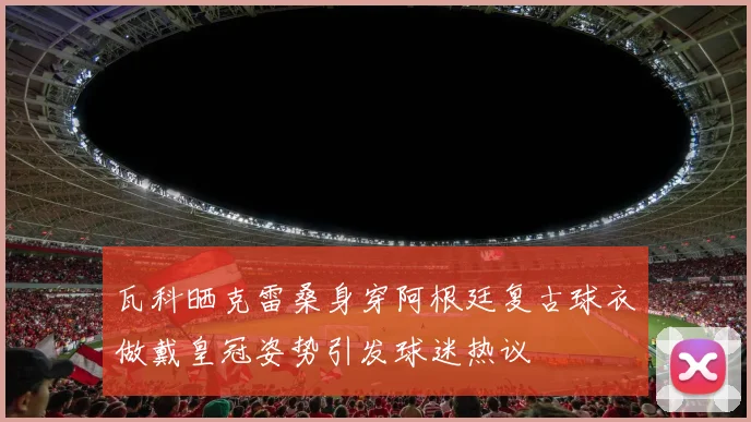 瓦科晒克雷桑身穿阿根廷复古球衣做戴皇冠姿势引发球迷热议