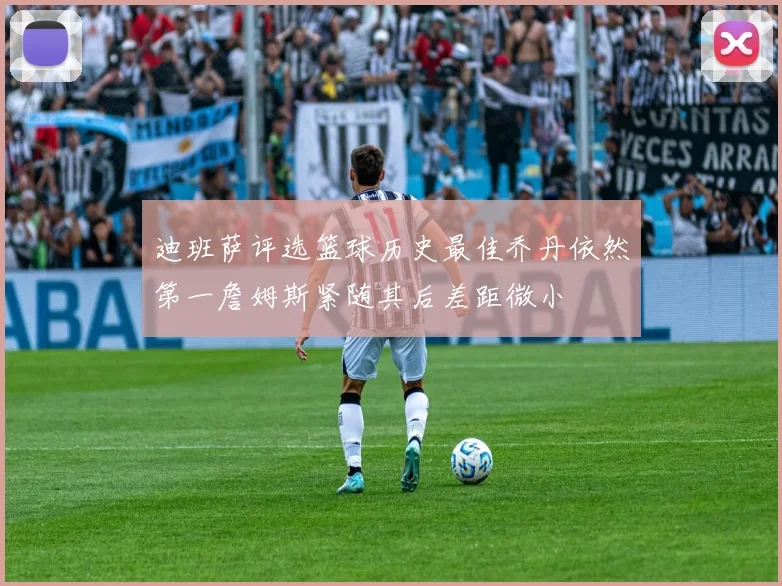 迪班萨评选篮球历史最佳乔丹依然第一詹姆斯紧随其后差距微小