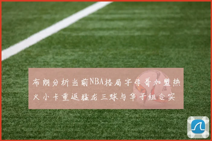 布朗分析当前NBA格局字母哥加盟热火小卡重返猛龙三球与华子组合实力强劲