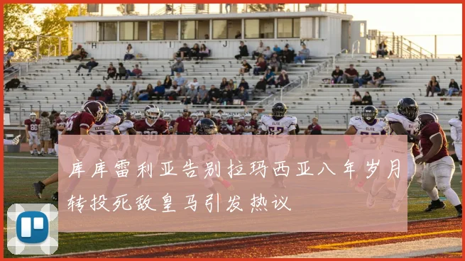 库库雷利亚告别拉玛西亚八年岁月转投死敌皇马引发热议