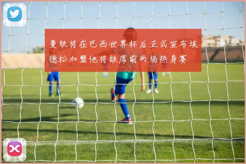 曼联将在巴西世界杯后正式宣布埃德松加盟他将缺席前两场热身赛