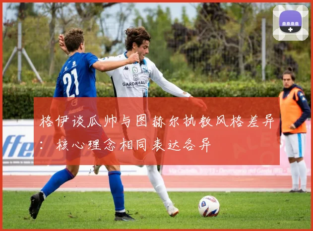 格伊谈瓜帅与图赫尔执教风格差异：核心理念相同表达各异