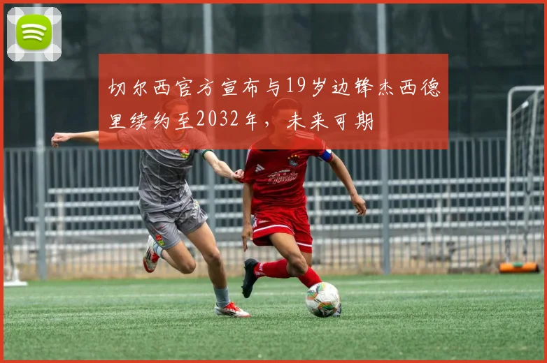 切尔西官方宣布与19岁边锋杰西德里续约至2032年,未来可期