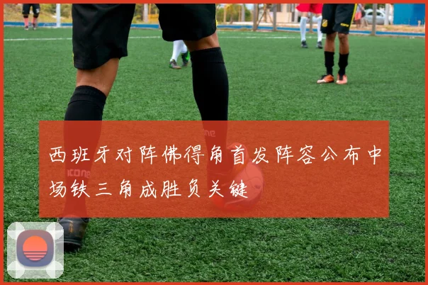 西班牙对阵佛得角首发阵容公布中场铁三角成胜负关键