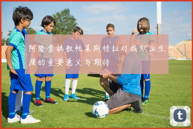 阿隆索执教帕莱斯特拉对我职业生涯的重要意义与期待