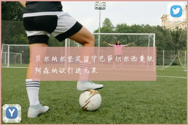 贝尔纳尔坚定留守巴萨切尔西曼联阿森纳欲引进无果