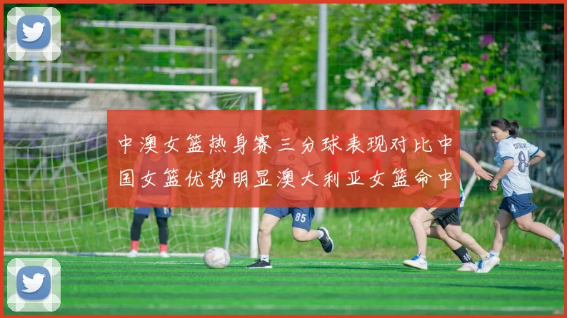 中澳女篮热身赛三分球表现对比中国女篮优势明显澳大利亚女篮命中率低下