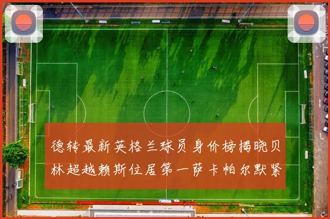 德转最新英格兰球员身价榜揭晓贝林超越赖斯位居第一萨卡帕尔默紧随其后