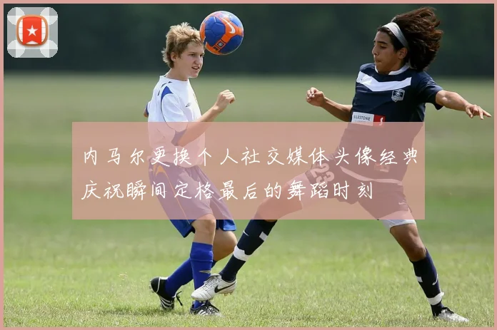 内马尔更换个人社交媒体头像经典庆祝瞬间定格最后的舞蹈时刻