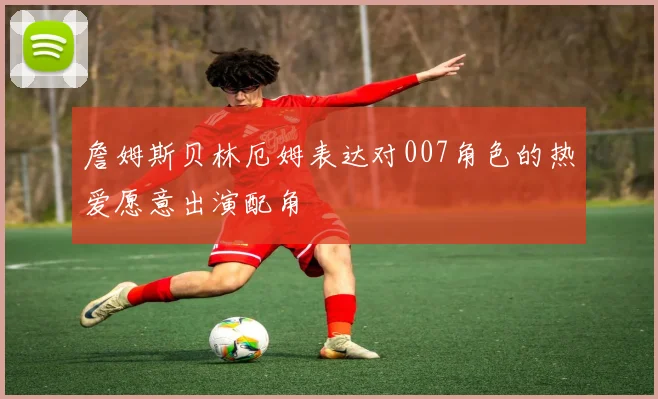 詹姆斯贝林厄姆表达对007角色的热爱愿意出演配角