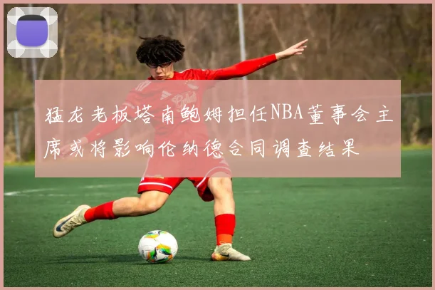 猛龙老板塔南鲍姆担任NBA董事会主席或将影响伦纳德合同调查结果