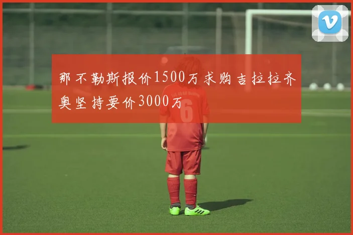 那不勒斯报价1500万求购吉拉拉齐奥坚持要价3000万