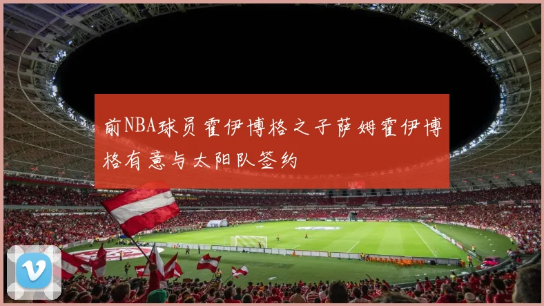 前NBA球员霍伊博格之子萨姆霍伊博格有意与太阳队签约