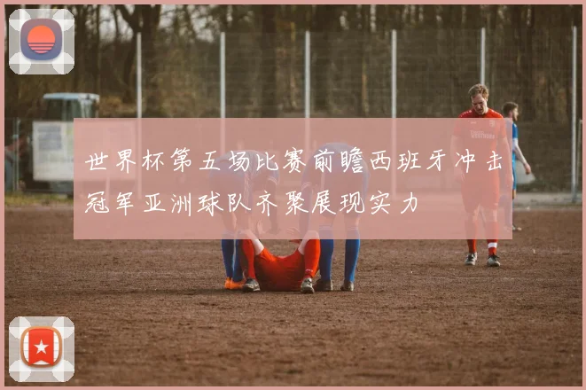 世界杯第五场比赛前瞻西班牙冲击冠军亚洲球队齐聚展现实力