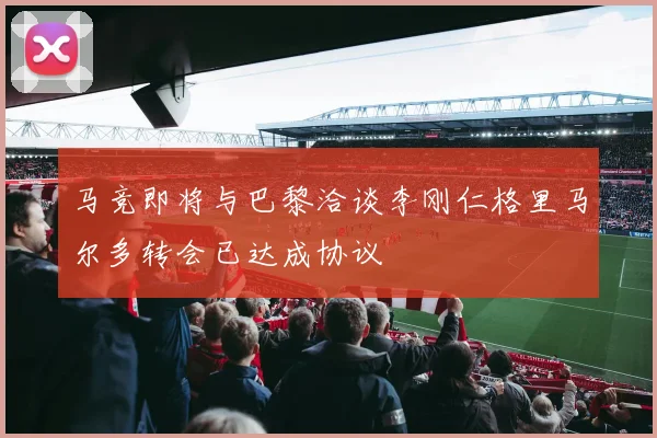 马竞即将与巴黎洽谈李刚仁格里马尔多转会已达成协议