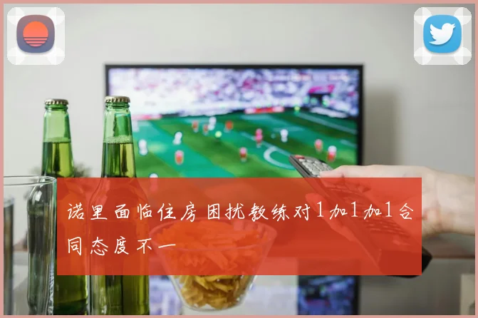 诺里面临住房困扰教练对1加1加1合同态度不一