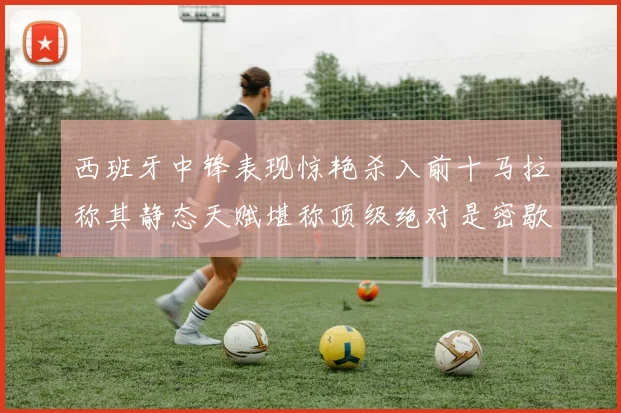 西班牙中锋表现惊艳杀入前十马拉称其静态天赋堪称顶级绝对是密歇根夺冠功臣