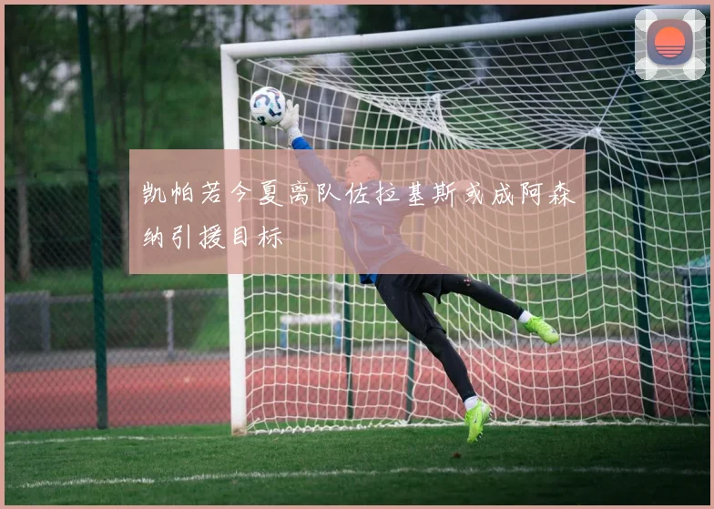 凯帕若今夏离队佐拉基斯或成阿森纳引援目标