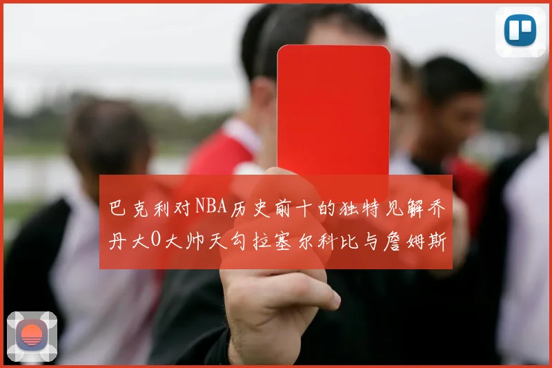 巴克利对NBA历史前十的独特见解乔丹大O大帅天勾拉塞尔科比与詹姆斯排名分析