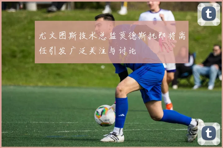 尤文图斯技术总监莫德斯托即将离任引发广泛关注与讨论