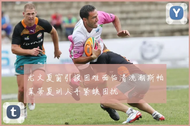 尤文夏窗引援困难面临清洗潮斯帕莱蒂夏训人手紧缺困扰