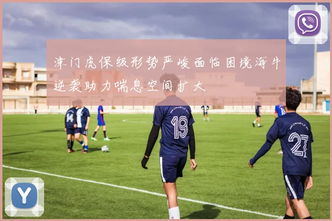 津门虎保级形势严峻面临困境海牛逆袭助力喘息空间扩大