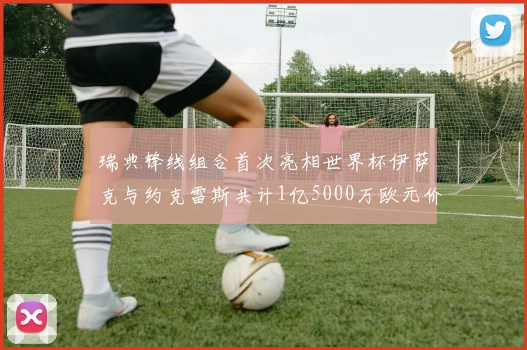 瑞典锋线组合首次亮相世界杯伊萨克与约克雷斯共计1亿5000万欧元价值