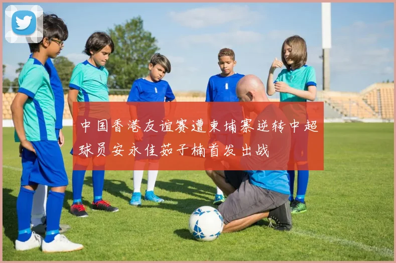 中国香港友谊赛遭柬埔寨逆转中超球员安永佳茹子楠首发出战