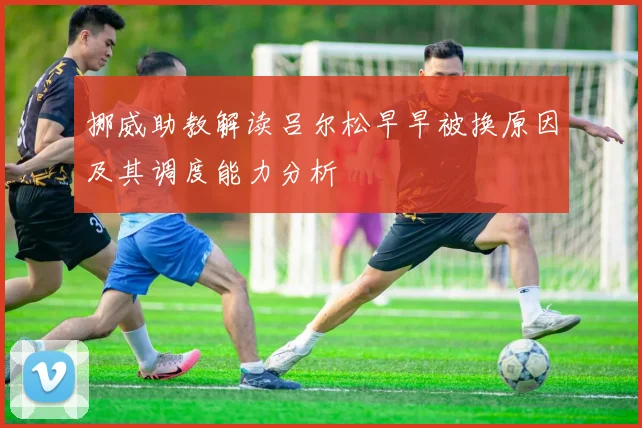 挪威助教解读吕尔松早早被换原因及其调度能力分析