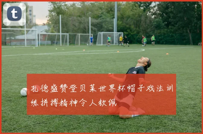 孔德盛赞登贝莱世界杯帽子戏法训练拼搏精神令人钦佩