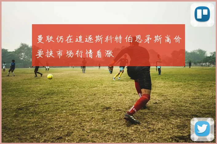 曼联仍在追逐斯科特伯恩茅斯高价要挟市场行情看涨