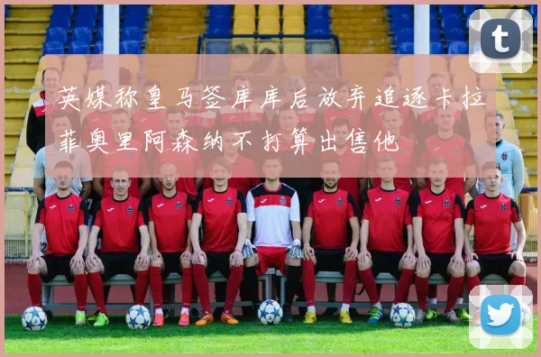 英媒称皇马签库库后放弃追逐卡拉菲奥里阿森纳不打算出售他