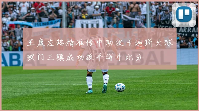 王康左路精准传中助攻卡迪斯头球破门三镇成功扳平海牛比分
