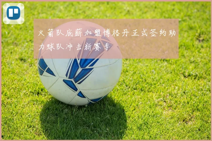 火箭队底薪加盟博格丹正式签约助力球队冲击新赛季