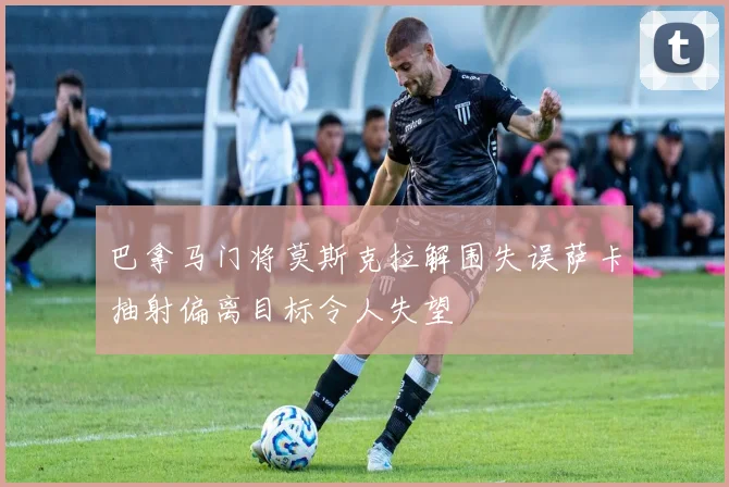 巴拿马门将莫斯克拉解围失误萨卡抽射偏离目标令人失望