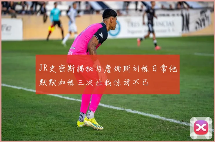 JR史密斯揭秘与詹姆斯训练日常他默默加练三次让我惊讶不已