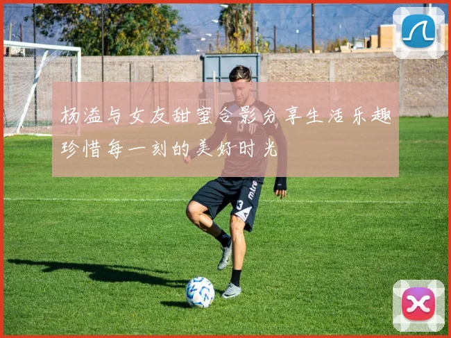 杨溢与女友甜蜜合影分享生活乐趣珍惜每一刻的美好时光